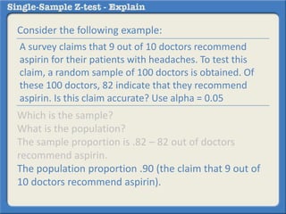 Consider the following example:
Which is the sample?
What is the population?
The sample proportion is .82 – 82 out of doctors
recommend aspirin.
The population proportion .90 (the claim that 9 out of
10 doctors recommend aspirin).
A survey claims that 9 out of 10 doctors recommend
aspirin for their patients with headaches. To test this
claim, a random sample of 100 doctors is obtained. Of
these 100 doctors, 82 indicate that they recommend
aspirin. Is this claim accurate? Use alpha = 0.05
 