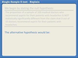 We begin by stating the null hypothesis:
The alternative hypothesis would be:
The proportion of a sample of 100 medical doctors who
recommend aspirin for their patients with headaches IS NOT
statistically significantly different from the claim that 9 out of
10 doctors recommend aspirin for their patients with
headaches.
 