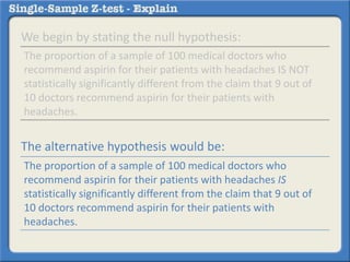 We begin by stating the null hypothesis:
The alternative hypothesis would be:
The proportion of a sample of 100 medical doctors who
recommend aspirin for their patients with headaches IS NOT
statistically significantly different from the claim that 9 out of
10 doctors recommend aspirin for their patients with
headaches.
The proportion of a sample of 100 medical doctors who
recommend aspirin for their patients with headaches IS
statistically significantly different from the claim that 9 out of
10 doctors recommend aspirin for their patients with
headaches.
 