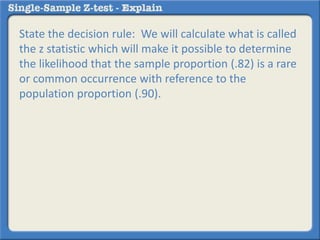 State the decision rule: We will calculate what is called
the z statistic which will make it possible to determine
the likelihood that the sample proportion (.82) is a rare
or common occurrence with reference to the
population proportion (.90).
 