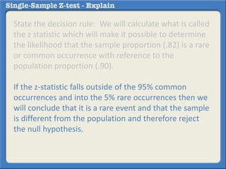 State the decision rule: We will calculate what is called
the z statistic which will make it possible to determine
the likelihood that the sample proportion (.82) is a rare
or common occurrence with reference to the
population proportion (.90).
If the z-statistic falls outside of the 95% common
occurrences and into the 5% rare occurrences then we
will conclude that it is a rare event and that the sample
is different from the population and therefore reject
the null hypothesis.
 