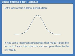 Let’s look at the normal distribution:
It has some important properties that make it possible
for us to locate the z statistic and compare them to the
z criticals.
 