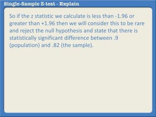 So if the z statistic we calculate is less than -1.96 or
greater than +1.96 then we will consider this to be rare
and reject the null hypothesis and state that there is
statistically significant difference between .9
(population) and .82 (the sample).
 