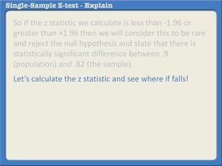 So if the z statistic we calculate is less than -1.96 or
greater than +1.96 then we will consider this to be rare
and reject the null hypothesis and state that there is
statistically significant difference between .9
(population) and .82 (the sample).
Let’s calculate the z statistic and see where if falls!
 