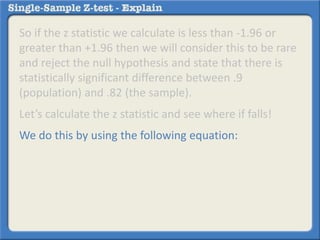 So if the z statistic we calculate is less than -1.96 or
greater than +1.96 then we will consider this to be rare
and reject the null hypothesis and state that there is
statistically significant difference between .9
(population) and .82 (the sample).
Let’s calculate the z statistic and see where if falls!
We do this by using the following equation:
 