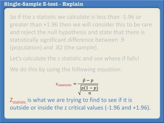 So if the z statistic we calculate is less than -1.96 or
greater than +1.96 then we will consider this to be rare
and reject the null hypothesis and state that there is
statistically significant difference between .9
(population) and .82 (the sample).
Let’s calculate the z statistic and see where if falls!
We do this by using the following equation:
Zstatistic is what we are trying to find to see if it is
outside or inside the z critical values (-1.96 and +1.96).
𝒛 𝒔𝒕𝒂𝒕𝒊𝒔𝒕𝒊𝒄 =
𝑝 − 𝑝
𝑝(1 − 𝑝)
𝑛
 