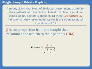 𝒑 is the proportion from the sample that
recommended aspirin to their patients (. 𝟖𝟐)
𝒛 𝒔𝒕𝒂𝒕𝒊𝒔𝒕𝒊𝒄 =
𝑝 − 𝑝
𝑝(1 − 𝑝)
𝑛
A survey claims that 9 out of 10 doctors recommend aspirin for
their patients with headaches. To test this claim, a random
sample of 100 doctors is obtained. Of these 100 doctors, 82
indicate that they recommend aspirin. Is this claim accurate?
Use alpha = 0.05
 