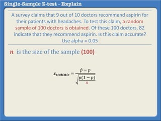 𝒛 𝒔𝒕𝒂𝒕𝒊𝒔𝒕𝒊𝒄 =
𝑝 − 𝑝
𝑝(1 − 𝑝)
𝑛
A survey claims that 9 out of 10 doctors recommend aspirin for
their patients with headaches. To test this claim, a random
sample of 100 doctors is obtained. Of these 100 doctors, 82
indicate that they recommend aspirin. Is this claim accurate?
Use alpha = 0.05
𝒏 is the size of the sample (100)
 