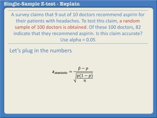 𝒛 𝒔𝒕𝒂𝒕𝒊𝒔𝒕𝒊𝒄 =
𝑝 − 𝑝
𝑝(1 − 𝑝)
𝑛
A survey claims that 9 out of 10 doctors recommend aspirin for
their patients with headaches. To test this claim, a random
sample of 100 doctors is obtained. Of these 100 doctors, 82
indicate that they recommend aspirin. Is this claim accurate?
Use alpha = 0.05
Let’s plug in the numbers
 