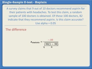 𝒛 𝒔𝒕𝒂𝒕𝒊𝒔𝒕𝒊𝒄 =
−.08
.90(1 − .90)
𝑛
A survey claims that 9 out of 10 doctors recommend aspirin for
their patients with headaches. To test this claim, a random
sample of 100 doctors is obtained. Of these 100 doctors, 82
indicate that they recommend aspirin. Is this claim accurate?
Use alpha = 0.05
The difference
 