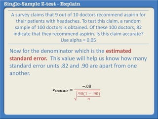 𝒛 𝒔𝒕𝒂𝒕𝒊𝒔𝒕𝒊𝒄 =
−.08
.90(1 − .90)
𝑛
A survey claims that 9 out of 10 doctors recommend aspirin for
their patients with headaches. To test this claim, a random
sample of 100 doctors is obtained. Of these 100 doctors, 82
indicate that they recommend aspirin. Is this claim accurate?
Use alpha = 0.05
Now for the denominator which is the estimated
standard error. This value will help us know how many
standard error units .82 and .90 are apart from one
another.
 