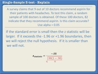 𝒛 𝒔𝒕𝒂𝒕𝒊𝒔𝒕𝒊𝒄 =
−.08
.90(1 − .90)
𝑛
A survey claims that 9 out of 10 doctors recommend aspirin for
their patients with headaches. To test this claim, a random
sample of 100 doctors is obtained. Of these 100 doctors, 82
indicate that they recommend aspirin. Is this claim accurate?
Use alpha = 0.05
If the standard error is small then the z statistic will be
larger. If it exceeds the -1.96 or +1.96 boundaries, then
we will reject the null hypothesis. If it is smaller than
we will not.
 