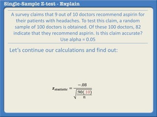 𝒛 𝒔𝒕𝒂𝒕𝒊𝒔𝒕𝒊𝒄 =
−.08
.90(.10)
𝑛
A survey claims that 9 out of 10 doctors recommend aspirin for
their patients with headaches. To test this claim, a random
sample of 100 doctors is obtained. Of these 100 doctors, 82
indicate that they recommend aspirin. Is this claim accurate?
Use alpha = 0.05
Let’s continue our calculations and find out:
 