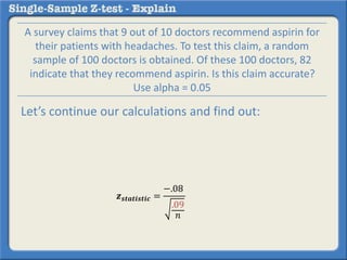 𝒛 𝒔𝒕𝒂𝒕𝒊𝒔𝒕𝒊𝒄 =
−.08
.09
𝑛
A survey claims that 9 out of 10 doctors recommend aspirin for
their patients with headaches. To test this claim, a random
sample of 100 doctors is obtained. Of these 100 doctors, 82
indicate that they recommend aspirin. Is this claim accurate?
Use alpha = 0.05
Let’s continue our calculations and find out:
 