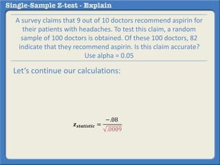 𝒛 𝒔𝒕𝒂𝒕𝒊𝒔𝒕𝒊𝒄 =
−.08
.0009
A survey claims that 9 out of 10 doctors recommend aspirin for
their patients with headaches. To test this claim, a random
sample of 100 doctors is obtained. Of these 100 doctors, 82
indicate that they recommend aspirin. Is this claim accurate?
Use alpha = 0.05
Let‘s continue our calculations:
 
