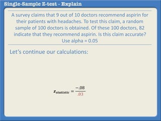 𝒛 𝒔𝒕𝒂𝒕𝒊𝒔𝒕𝒊𝒄 =
−.08
.03
A survey claims that 9 out of 10 doctors recommend aspirin for
their patients with headaches. To test this claim, a random
sample of 100 doctors is obtained. Of these 100 doctors, 82
indicate that they recommend aspirin. Is this claim accurate?
Use alpha = 0.05
Let‘s continue our calculations:
 