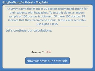 𝒛 𝒔𝒕𝒂𝒕𝒊𝒔𝒕𝒊𝒄 = −2.67
A survey claims that 9 out of 10 doctors recommend aspirin for
their patients with headaches. To test this claim, a random
sample of 100 doctors is obtained. Of these 100 doctors, 82
indicate that they recommend aspirin. Is this claim accurate?
Use alpha = 0.05
Let‘s continue our calculations:
Now we have our z statistic.
 