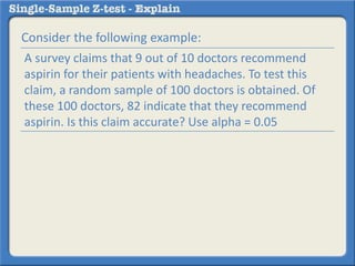 Consider the following example:
A survey claims that 9 out of 10 doctors recommend
aspirin for their patients with headaches. To test this
claim, a random sample of 100 doctors is obtained. Of
these 100 doctors, 82 indicate that they recommend
aspirin. Is this claim accurate? Use alpha = 0.05
 