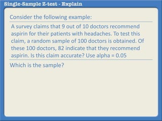 Consider the following example:
Which is the sample?
A survey claims that 9 out of 10 doctors recommend
aspirin for their patients with headaches. To test this
claim, a random sample of 100 doctors is obtained. Of
these 100 doctors, 82 indicate that they recommend
aspirin. Is this claim accurate? Use alpha = 0.05
 