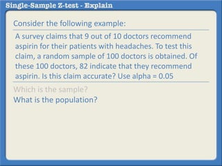 Consider the following example:
Which is the sample?
What is the population?
A survey claims that 9 out of 10 doctors recommend
aspirin for their patients with headaches. To test this
claim, a random sample of 100 doctors is obtained. Of
these 100 doctors, 82 indicate that they recommend
aspirin. Is this claim accurate? Use alpha = 0.05
 