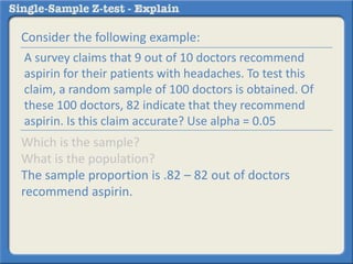 Consider the following example:
Which is the sample?
What is the population?
The sample proportion is .82 – 82 out of doctors
recommend aspirin.
A survey claims that 9 out of 10 doctors recommend
aspirin for their patients with headaches. To test this
claim, a random sample of 100 doctors is obtained. Of
these 100 doctors, 82 indicate that they recommend
aspirin. Is this claim accurate? Use alpha = 0.05
 