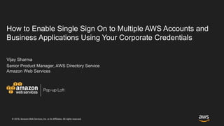 © 2018, Amazon Web Services, Inc. or its Affiliates. All rights reserved.
Pop-up Loft
How to Enable Single Sign On to Multiple AWS Accounts and
Business Applications Using Your Corporate Credentials
Vijay Sharma
Senior Product Manager, AWS Directory Service
Amazon Web Services
 