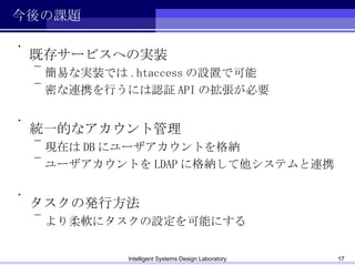 今後の課題 既存サービスへの実装 簡易な実装では .htaccess の設置で可能 密な連携を行うには認証 API の拡張が必要 統一的なアカウント管理 現在は DB にユーザアカウントを格納 ユーザアカウントを LDAP に格納して他システムと連携 タスクの発行方法 より柔軟にタスクの設定を可能にする Intelligent Systems Design Laboratory 