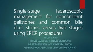 Single-stage laparoscopic
management for concomitant
gallstones and common bile
duct stones versus two stages
using ERCP procedures
PRESENTED BY/
DR. MOHAMED TAG ELDIN MOHAMED SAYED
MD RESEARCHER SOHAGE UNIVERSITY HOSPITAL
GENERAL SURGERY SPECIALIST QENA GENERAL HOSPITAL
 
