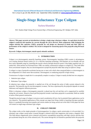 ISSN 2349-7815
International Journal of Recent Research in Electrical and Electronics Engineering (IJRREEE)
Vol. 3, Issue 3, pp: (31-36), Month: July - September 2016, Available at: www.paperpublications.org
Page | 31
Paper Publications
Single-Stage Reluctance Type Coilgun
Sucheta Khandekar
M.E. Student (High Voltage Power System) Dept. of Electrical Engineering, JEC Jabalpur, M.P. India
Abstract: This paper presents an introduction to design a single-stage reluctance coilgun. An equivalent circuit for
coilgun is analyzed and equation for current through the coil is derived. Main components while designing the
coilgun selection like capacitor, IGBTs, projectile for coil design are discussed in detail and their effect on
performance of the coilgun is studied. The circuit is designed for measuring speed of the projectile using IR based
sensors.
Keywords: Coilgun, electromagnet, muzzle speed, solenoid, suckback.
I. INTRODUCTION
Coilgun is an electromagnetic projectile launching system. Electromagnetic launching (EML) system is advantageous
over existing chemical launch system [1]; it’s a fuel-free launching technology. EM launchers are eco-friendly and can
have easily adjustable range by controlling the muzzle velocity through electrical current. It has higher repetition rate, it’s
smoke-free, silent and has low frictional losses. EMLs are mainly constructed as railguns or coilguns [2]. They both differ
from conventional weapons; they use electromagnetism to propel the projectile rather than using an explosive charge.
A coilgun is a type of projectile accelerator having one or more coils which when energized behave as electromagnets in
the configuration of a linear motor that accelerate a ferromagnetic or conducting projectile to high velocity.
Construction of coilgun is simple but it is conceptually complex to analyse. Coilgun is mainly divided into two categories:
1. Induction type coilgun.
2. Reluctance Type coilgun
In induction type coilgun, the projectile is repelled out of the coil through the action of eddy currents induced in the
projectile. The projectile must be non-ferromagnetic in nature. The force experienced by the projectile depends on mutual
inductance and magnetic diffusion processes.
While in reluctance coilgun a ferromagnetic projectile is placed near the coil and then coil is magnetized by carefully
timing the coil current. Attractive forces pull the projectile towards it and hence projectile is accelerated. Both are similar
in terms of their general construction.
Though the practical usage of coilgun is not given much consideration till now, but its potential future applications can be
very attractive. The potential applications of this concept can range from firing a bullet to launching big space payloads.
Hence it is gradually becoming more popular and various studies are being carried out in this field. In this paper the focus
will remain on single-stage reluctance type coilgun.
II. COILGUN THEORY
The coilgun works on the simple principle of electromagnetism. In coilgun a quick current pulse is to be provided. In a
reluctance type coilgun current pulse is passed through a solenoid which then magnetizes and creates a magnetic field.
This field attracts magnetically active (material with positive susceptibility) projectiles with high velocity and thus they
get accelerated along the axis of the solenoid (coil). The current through the coil should be quenched before the projectile
 