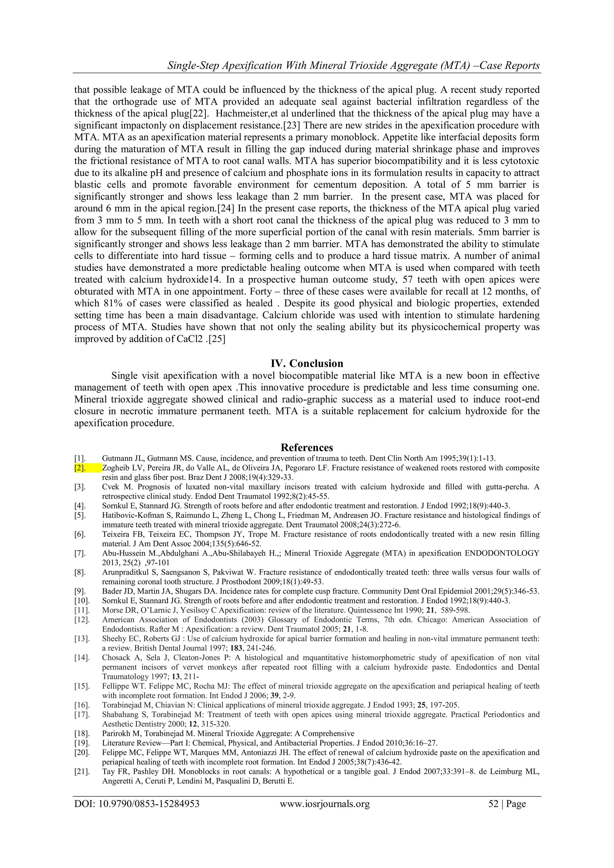 Single-Step Apexification With Mineral Trioxide Aggregate (MTA) –Case Reports
DOI: 10.9790/0853-15284953 www.iosrjournals.org 52 | Page
that possible leakage of MTA could be influenced by the thickness of the apical plug. A recent study reported
that the orthograde use of MTA provided an adequate seal against bacterial infiltration regardless of the
thickness of the apical plug[22]. Hachmeister,et al underlined that the thickness of the apical plug may have a
significant impactonly on displacement resistance.[23] There are new strides in the apexification procedure with
MTA. MTA as an apexification material represents a primary monoblock. Appetite like interfacial deposits form
during the maturation of MTA result in filling the gap induced during material shrinkage phase and improves
the frictional resistance of MTA to root canal walls. MTA has superior biocompatibility and it is less cytotoxic
due to its alkaline pH and presence of calcium and phosphate ions in its formulation results in capacity to attract
blastic cells and promote favorable environment for cementum deposition. A total of 5 mm barrier is
significantly stronger and shows less leakage than 2 mm barrier. In the present case, MTA was placed for
around 6 mm in the apical region.[24] In the present case reports, the thickness of the MTA apical plug varied
from 3 mm to 5 mm. In teeth with a short root canal the thickness of the apical plug was reduced to 3 mm to
allow for the subsequent filling of the more superficial portion of the canal with resin materials. 5mm barrier is
significantly stronger and shows less leakage than 2 mm barrier. MTA has demonstrated the ability to stimulate
cells to differentiate into hard tissue – forming cells and to produce a hard tissue matrix. A number of animal
studies have demonstrated a more predictable healing outcome when MTA is used when compared with teeth
treated with calcium hydroxide14. In a prospective human outcome study, 57 teeth with open apices were
obturated with MTA in one appointment. Forty – three of these cases were available for recall at 12 months, of
which 81% of cases were classified as healed . Despite its good physical and biologic properties, extended
setting time has been a main disadvantage. Calcium chloride was used with intention to stimulate hardening
process of MTA. Studies have shown that not only the sealing ability but its physicochemical property was
improved by addition of CaCl2 .[25]
IV. Conclusion
Single visit apexification with a novel biocompatible material like MTA is a new boon in effective
management of teeth with open apex .This innovative procedure is predictable and less time consuming one.
Mineral trioxide aggregate showed clinical and radio-graphic success as a material used to induce root-end
closure in necrotic immature permanent teeth. MTA is a suitable replacement for calcium hydroxide for the
apexification procedure.
References
[1]. Gutmann JL, Gutmann MS. Cause, incidence, and prevention of trauma to teeth. Dent Clin North Am 1995;39(1):1-13.
[2]. Zogheib LV, Pereira JR, do Valle AL, de Oliveira JA, Pegoraro LF. Fracture resistance of weakened roots restored with composite
resin and glass fiber post. Braz Dent J 2008;19(4):329-33.
[3]. Cvek M. Prognosis of luxated non-vital maxillary incisors treated with calcium hydroxide and filled with gutta-percha. A
retrospective clinical study. Endod Dent Traumatol 1992;8(2):45-55.
[4]. Sornkul E, Stannard JG. Strength of roots before and after endodontic treatment and restoration. J Endod 1992;18(9):440-3.
[5]. Hatibovic-Kofman S, Raimundo L, Zheng L, Chong L, Friedman M, Andreasen JO. Fracture resistance and histological findings of
immature teeth treated with mineral trioxide aggregate. Dent Traumatol 2008;24(3):272-6.
[6]. Teixeira FB, Teixeira EC, Thompson JY, Trope M. Fracture resistance of roots endodontically treated with a new resin filling
material. J Am Dent Assoc 2004;135(5):646-52.
[7]. Abu-Hussein M.,Abdulghani A.,Abu-Shilabayeh H.,; Mineral Trioxide Aggregate (MTA) in apexification ENDODONTOLOGY
2013, 25(2) ,97-101
[8]. Arunpraditkul S, Saengsanon S, Pakviwat W. Fracture resistance of endodontically treated teeth: three walls versus four walls of
remaining coronal tooth structure. J Prosthodont 2009;18(1):49-53.
[9]. Bader JD, Martin JA, Shugars DA. Incidence rates for complete cusp fracture. Community Dent Oral Epidemiol 2001;29(5):346-53.
[10]. Sornkul E, Stannard JG. Strength of roots before and after endodontic treatment and restoration. J Endod 1992;18(9):440-3.
[11]. Morse DR, O’Larnic J, Yesilsoy C Apexification: review of the literature. Quintessence Int 1990; 21, 589-598.
[12]. American Association of Endodontists (2003) Glossary of Endodontic Terms, 7th edn. Chicago: American Association of
Endodontists. Rafter M : Apexification: a review. Dent Traumatol 2005; 21, 1-8.
[13]. Sheehy EC, Roberts GJ : Use of calcium hydroxide for apical barrier formation and healing in non-vital immature permanent teeth:
a review. British Dental Journal 1997; 183, 241-246.
[14]. Chosack A, Sela J, Cleaton-Jones P: A histological and mquantitative histomorphometric study of apexification of non vital
permanent incisors of vervet monkeys after repeated root filling with a calcium hydroxide paste. Endodontics and Dental
Traumatology 1997; 13, 211-
[15]. Fellippe WT. Felippe MC, Rocha MJ: The effect of mineral trioxide aggregate on the apexification and periapical healing of teeth
with incomplete root formation. Int Endod J 2006; 39, 2-9.
[16]. Torabinejad M, Chiavian N: Clinical applications of mineral trioxide aggregate. J Endod 1993; 25, 197-205.
[17]. Shabahang S, Torabinejad M: Treatment of teeth with open apices using mineral trioxide aggregate. Practical Periodontics and
Aesthetic Dentistry 2000; 12, 315-320.
[18]. Parirokh M, Torabinejad M. Mineral Trioxide Aggregate: A Comprehensive
[19]. Literature Review—Part I: Chemical, Physical, and Antibacterial Properties. J Endod 2010;36:16–27.
[20]. Felippe MC, Felippe WT, Marques MM, Antoniazzi JH. The effect of renewal of calcium hydroxide paste on the apexification and
periapical healing of teeth with incomplete root formation. Int Endod J 2005;38(7):436-42.
[21]. Tay FR, Pashley DH. Monoblocks in root canals: A hypothetical or a tangible goal. J Endod 2007;33:391–8. de Leimburg ML,
Angeretti A, Ceruti P, Lendini M, Pasqualini D, Berutti E.
 