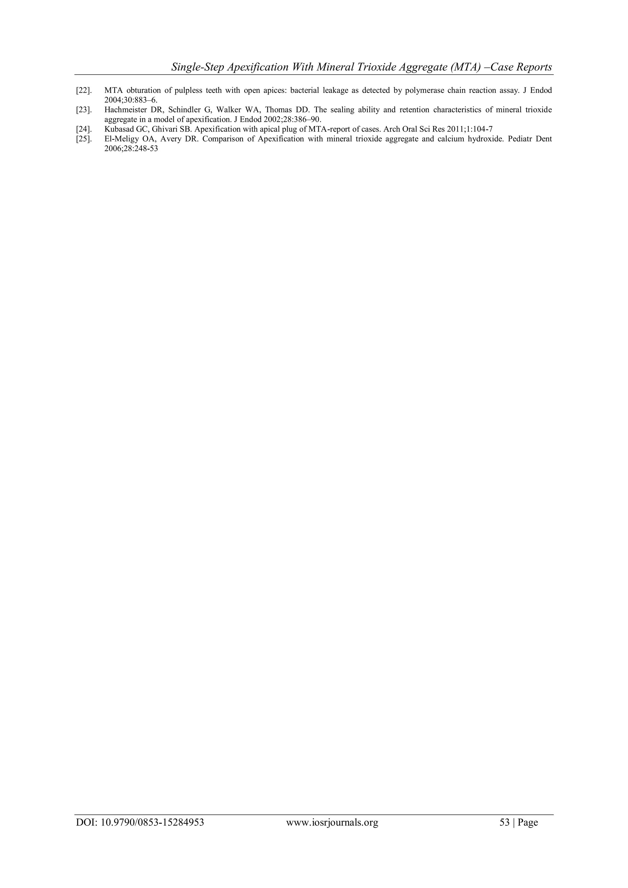 Single-Step Apexification With Mineral Trioxide Aggregate (MTA) –Case Reports
DOI: 10.9790/0853-15284953 www.iosrjournals.org 53 | Page
[22]. MTA obturation of pulpless teeth with open apices: bacterial leakage as detected by polymerase chain reaction assay. J Endod
2004;30:883–6.
[23]. Hachmeister DR, Schindler G, Walker WA, Thomas DD. The sealing ability and retention characteristics of mineral trioxide
aggregate in a model of apexification. J Endod 2002;28:386–90.
[24]. Kubasad GC, Ghivari SB. Apexification with apical plug of MTA-report of cases. Arch Oral Sci Res 2011;1:104-7
[25]. El-Meligy OA, Avery DR. Comparison of Apexification with mineral trioxide aggregate and calcium hydroxide. Pediatr Dent
2006;28:248-53
 