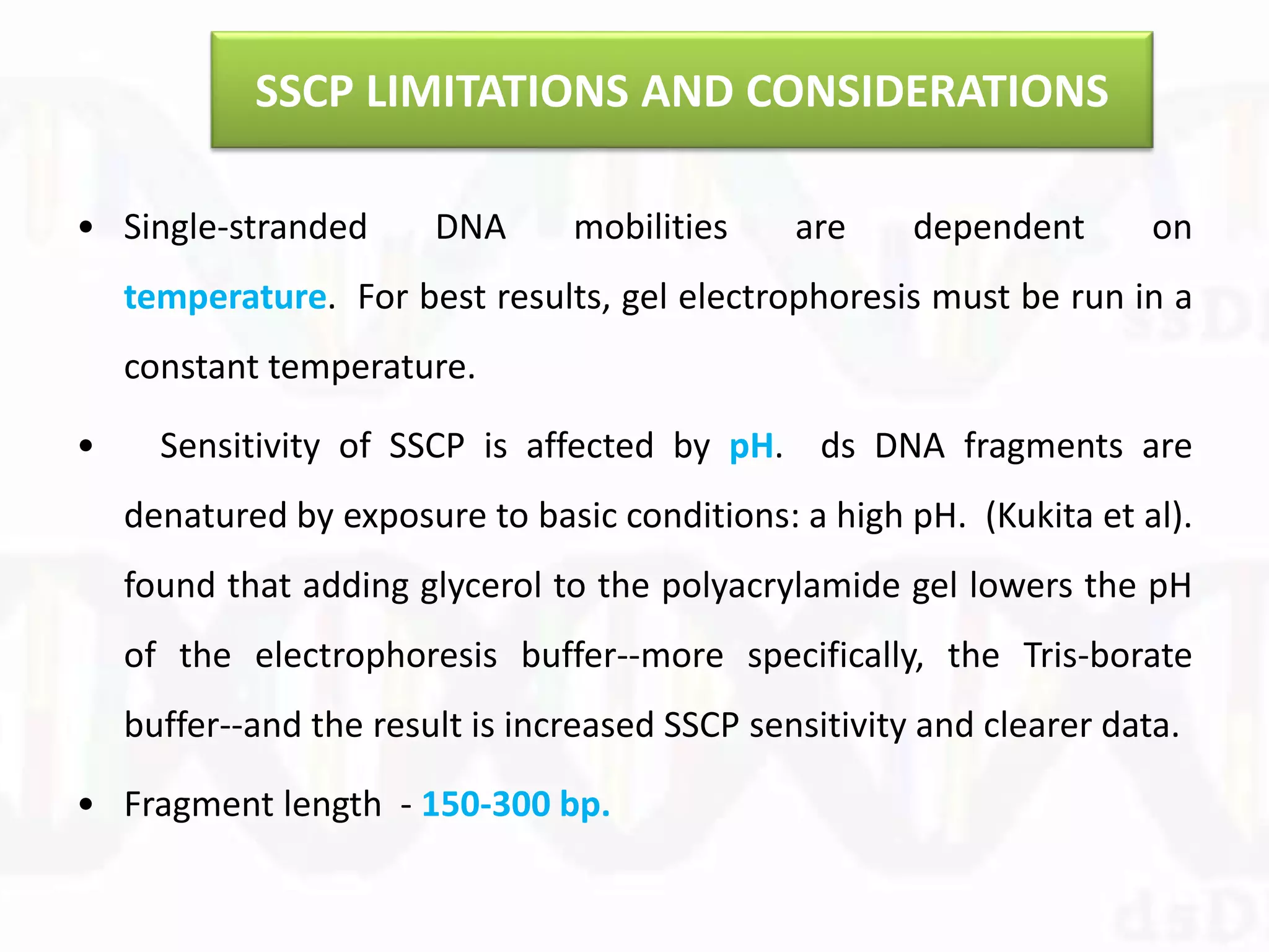 SSCP LIMITATIONS AND CONSIDERATIONS
• Single-stranded DNA mobilities are dependent on
temperature. For best results, gel electrophoresis must be run in a
constant temperature.
• Sensitivity of SSCP is affected by pH. ds DNA fragments are
denatured by exposure to basic conditions: a high pH. (Kukita et al).
found that adding glycerol to the polyacrylamide gel lowers the pH
of the electrophoresis buffer--more specifically, the Tris-borate
buffer--and the result is increased SSCP sensitivity and clearer data.
• Fragment length - 150-300 bp.
 