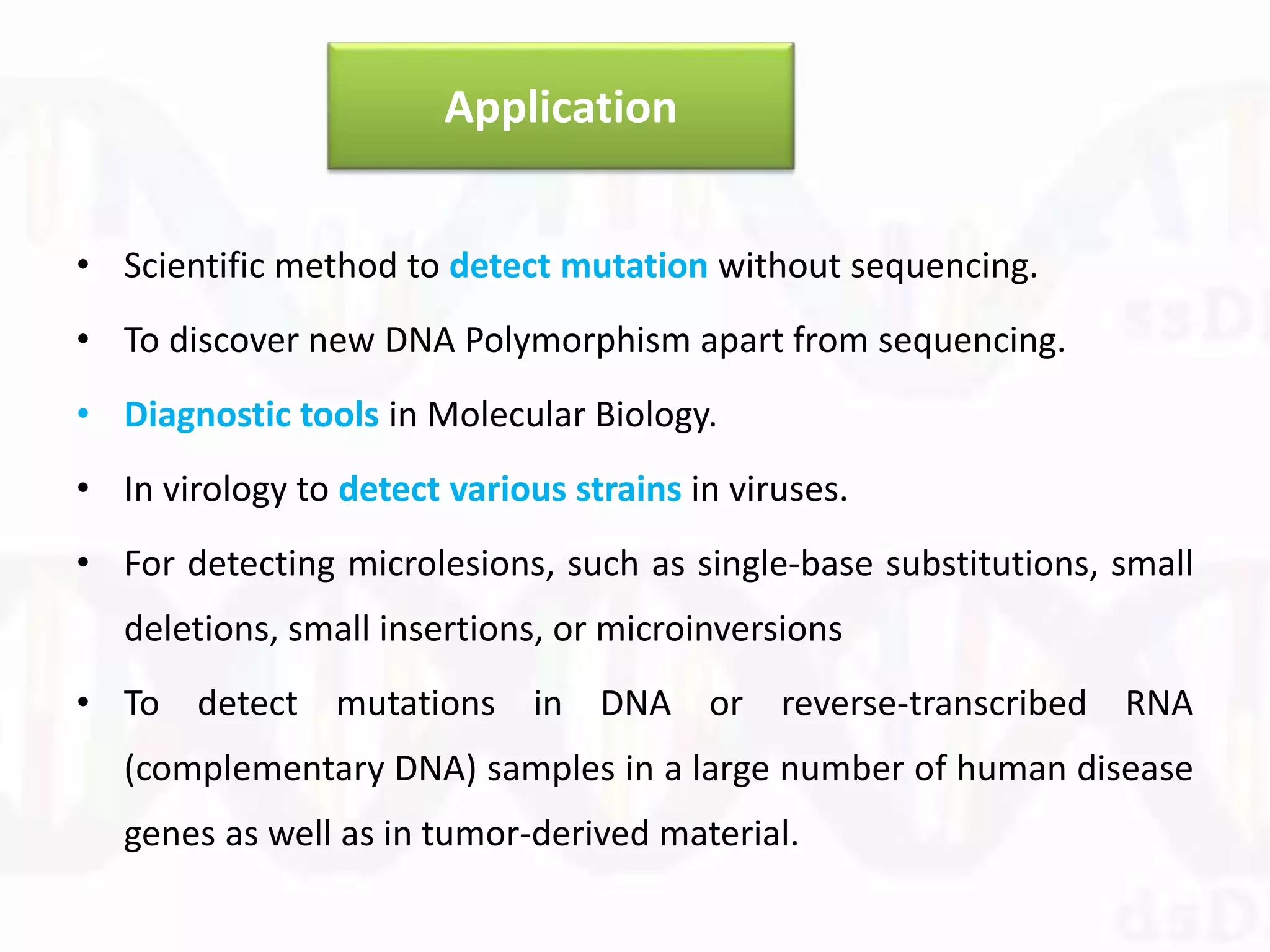 Application
• Scientific method to detect mutation without sequencing.
• To discover new DNA Polymorphism apart from sequencing.
• Diagnostic tools in Molecular Biology.
• In virology to detect various strains in viruses.
• For detecting microlesions, such as single-base substitutions, small
deletions, small insertions, or microinversions
• To detect mutations in DNA or reverse-transcribed RNA
(complementary DNA) samples in a large number of human disease
genes as well as in tumor-derived material.
 