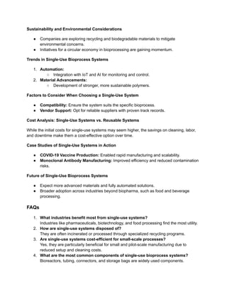 Sustainability and Environmental Considerations
●​ Companies are exploring recycling and biodegradable materials to mitigate
environmental concerns.
●​ Initiatives for a circular economy in bioprocessing are gaining momentum.
Trends in Single-Use Bioprocess Systems
1.​ Automation:
○​ Integration with IoT and AI for monitoring and control.
2.​ Material Advancements:
○​ Development of stronger, more sustainable polymers.
Factors to Consider When Choosing a Single-Use System
●​ Compatibility: Ensure the system suits the specific bioprocess.
●​ Vendor Support: Opt for reliable suppliers with proven track records.
Cost Analysis: Single-Use Systems vs. Reusable Systems
While the initial costs for single-use systems may seem higher, the savings on cleaning, labor,
and downtime make them a cost-effective option over time.
Case Studies of Single-Use Systems in Action
●​ COVID-19 Vaccine Production: Enabled rapid manufacturing and scalability.
●​ Monoclonal Antibody Manufacturing: Improved efficiency and reduced contamination
risks.
Future of Single-Use Bioprocess Systems
●​ Expect more advanced materials and fully automated solutions.
●​ Broader adoption across industries beyond biopharma, such as food and beverage
processing.
FAQs
1.​ What industries benefit most from single-use systems?​
Industries like pharmaceuticals, biotechnology, and food processing find the most utility.
2.​ How are single-use systems disposed of?​
They are often incinerated or processed through specialized recycling programs.
3.​ Are single-use systems cost-efficient for small-scale processes?​
Yes, they are particularly beneficial for small and pilot-scale manufacturing due to
reduced setup and cleaning costs.
4.​ What are the most common components of single-use bioprocess systems?​
Bioreactors, tubing, connectors, and storage bags are widely used components.
 