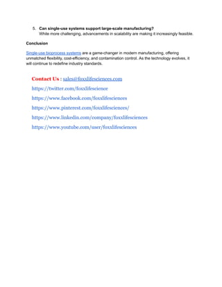 5.​ Can single-use systems support large-scale manufacturing?​
While more challenging, advancements in scalability are making it increasingly feasible.
Conclusion
Single-use bioprocess systems are a game-changer in modern manufacturing, offering
unmatched flexibility, cost-efficiency, and contamination control. As the technology evolves, it
will continue to redefine industry standards.
Contact Us : sales@foxxlifesciences.com
https://twitter.com/foxxlifescience
https://www.facebook.com/foxxlifesciences
https://www.pinterest.com/foxxlifesciences/
https://www.linkedin.com/company/foxxlifesciences
https://www.youtube.com/user/foxxlifesciences
 