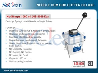 NEEDLE CUM HUB CUTTER DELUXE
FEATURES:
 Destroys Syringe Hub & Needle in Single Action
 Reusable and autoclavable container
 Stainless Steel Stand for stability
 Stops Reuse of Needles and Syringes.
 Saves Healthcare Professional from Needle
Stick Injuries.
 No Electricity Required.
 No Burning, No Fumes
 No Noise, No Smell
 Capacity 1000 ml
 Wall mounting possible
Destroys Syringe Hub & Needle in Single Action
No-Sharps 1000 ml (NS-1000 Dx)
www.socleanindia.com
 