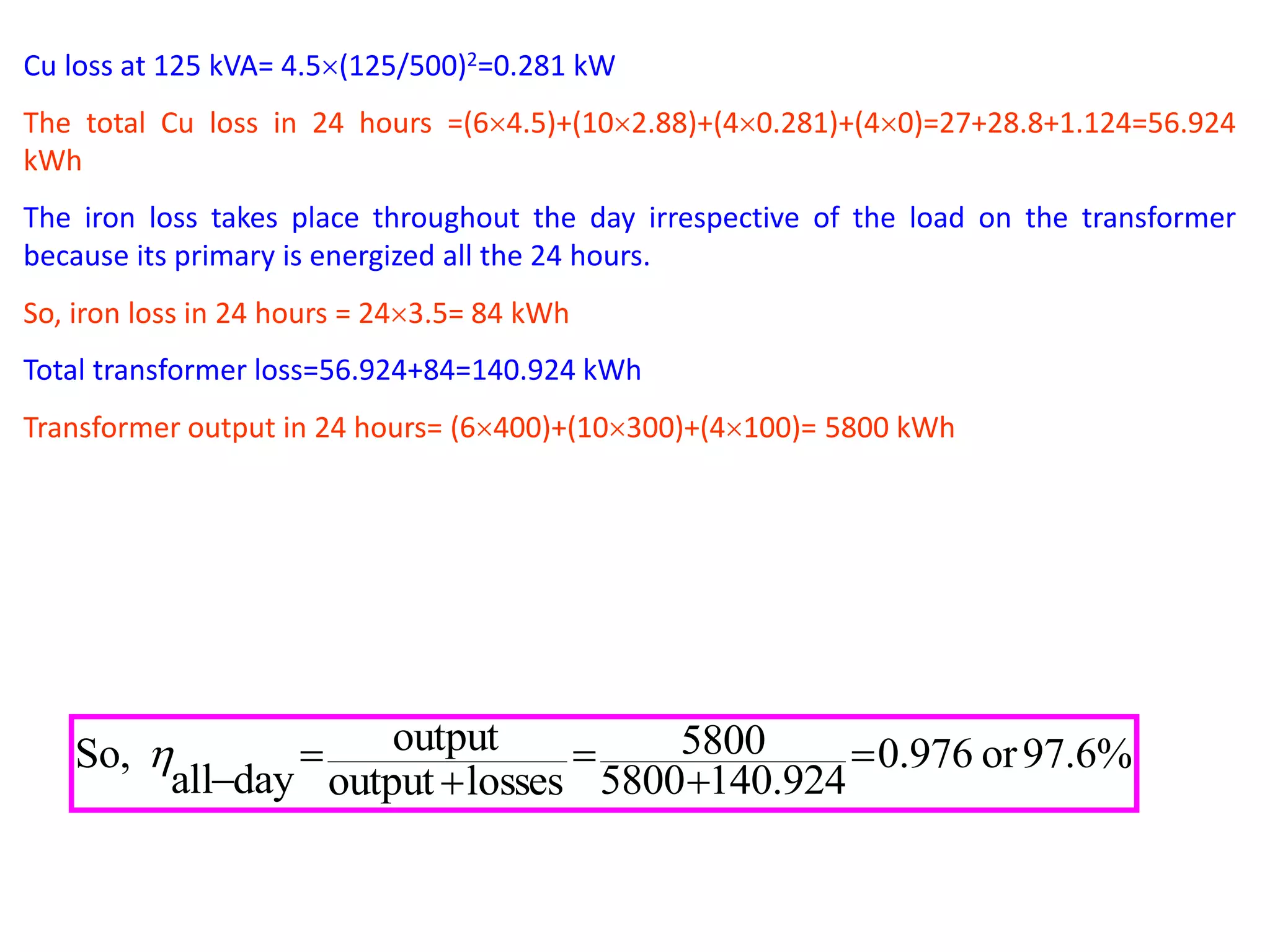 Cu loss at 125 kVA= 4.5(125/500)2=0.281 kW
The total Cu loss in 24 hours =(64.5)+(102.88)+(40.281)+(40)=27+28.8+1.124=56.924
kWh
The iron loss takes place throughout the day irrespective of the load on the transformer
because its primary is energized all the 24 hours.
So, iron loss in 24 hours = 243.5= 84 kWh
Total transformer loss=56.924+84=140.924 kWh
Transformer output in 24 hours= (6400)+(10300)+(4100)= 5800 kWh
%6.97or976.0
924.1405800
5800
lossesoutput
output
dayall
So, 






 