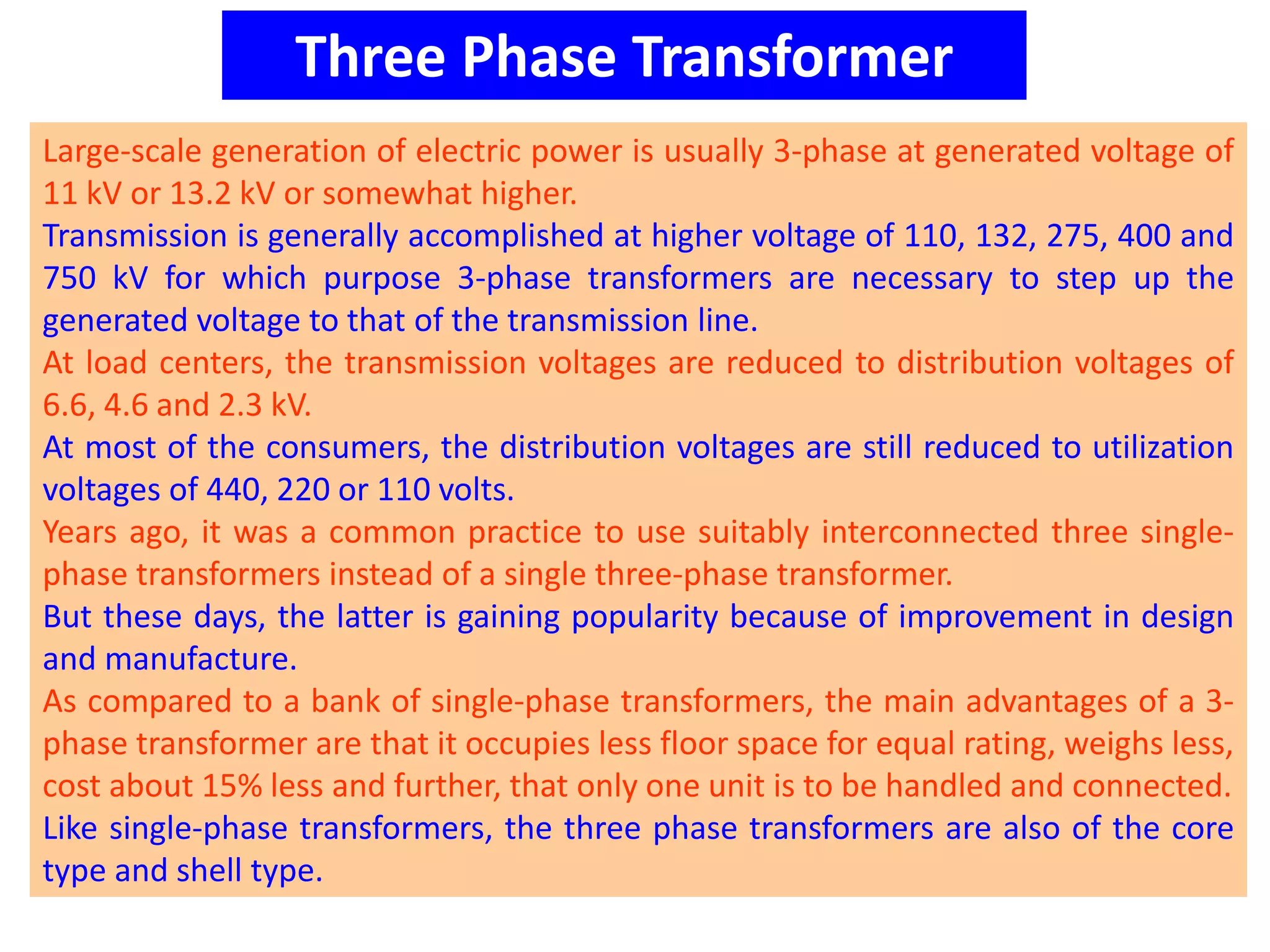 Three Phase Transformer
Large-scale generation of electric power is usually 3-phase at generated voltage of
11 kV or 13.2 kV or somewhat higher.
Transmission is generally accomplished at higher voltage of 110, 132, 275, 400 and
750 kV for which purpose 3-phase transformers are necessary to step up the
generated voltage to that of the transmission line.
At load centers, the transmission voltages are reduced to distribution voltages of
6.6, 4.6 and 2.3 kV.
At most of the consumers, the distribution voltages are still reduced to utilization
voltages of 440, 220 or 110 volts.
Years ago, it was a common practice to use suitably interconnected three single-
phase transformers instead of a single three-phase transformer.
But these days, the latter is gaining popularity because of improvement in design
and manufacture.
As compared to a bank of single-phase transformers, the main advantages of a 3-
phase transformer are that it occupies less floor space for equal rating, weighs less,
cost about 15% less and further, that only one unit is to be handled and connected.
Like single-phase transformers, the three phase transformers are also of the core
type and shell type.
 
