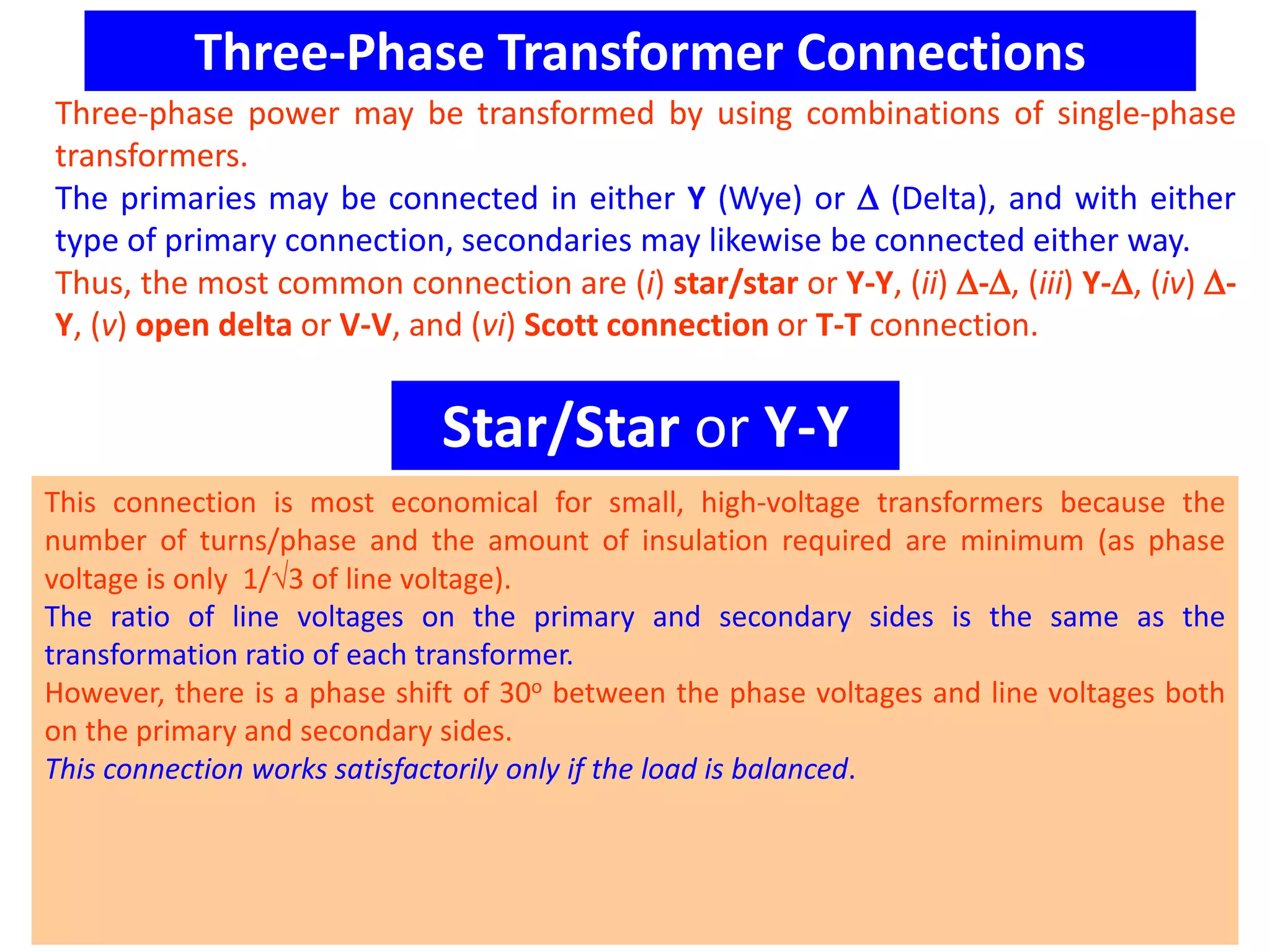 Three-Phase Transformer Connections
Three-phase power may be transformed by using combinations of single-phase
transformers.
The primaries may be connected in either Y (Wye) or  (Delta), and with either
type of primary connection, secondaries may likewise be connected either way.
Thus, the most common connection are (i) star/star or Y-Y, (ii) -, (iii) Y-, (iv) -
Y, (v) open delta or V-V, and (vi) Scott connection or T-T connection.
Star/Star or Y-Y
This connection is most economical for small, high-voltage transformers because the
number of turns/phase and the amount of insulation required are minimum (as phase
voltage is only 1/3 of line voltage).
The ratio of line voltages on the primary and secondary sides is the same as the
transformation ratio of each transformer.
However, there is a phase shift of 30o between the phase voltages and line voltages both
on the primary and secondary sides.
This connection works satisfactorily only if the load is balanced.
 
