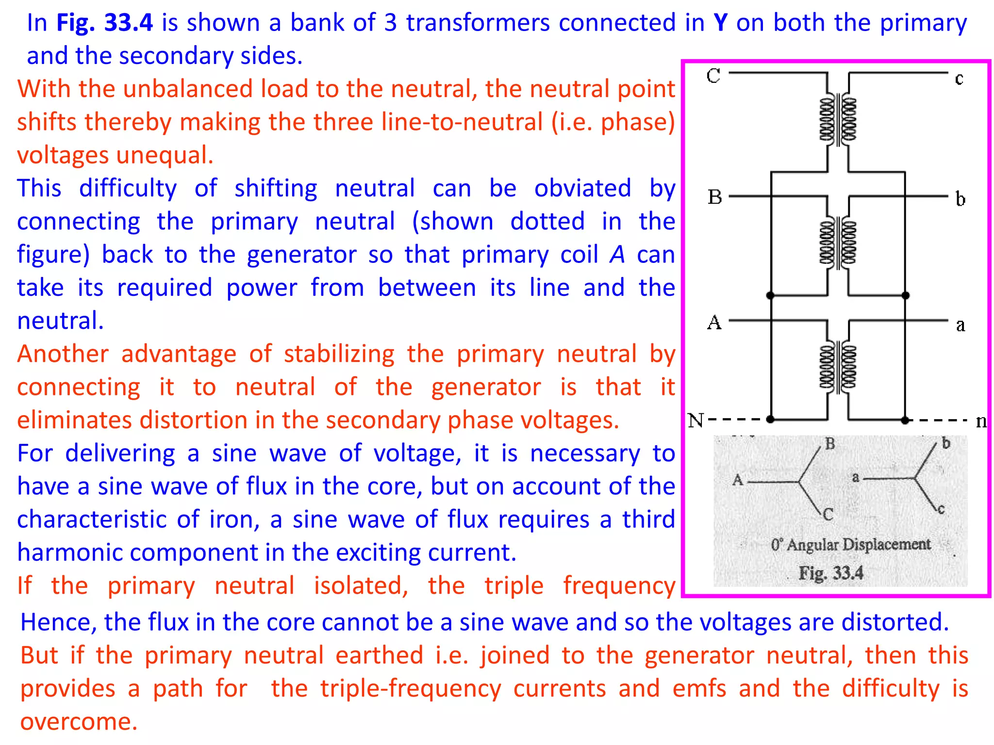 In Fig. 33.4 is shown a bank of 3 transformers connected in Y on both the primary
and the secondary sides.
With the unbalanced load to the neutral, the neutral point
shifts thereby making the three line-to-neutral (i.e. phase)
voltages unequal.
This difficulty of shifting neutral can be obviated by
connecting the primary neutral (shown dotted in the
figure) back to the generator so that primary coil A can
take its required power from between its line and the
neutral.
Another advantage of stabilizing the primary neutral by
connecting it to neutral of the generator is that it
eliminates distortion in the secondary phase voltages.
For delivering a sine wave of voltage, it is necessary to
have a sine wave of flux in the core, but on account of the
characteristic of iron, a sine wave of flux requires a third
harmonic component in the exciting current.
If the primary neutral isolated, the triple frequency
current cannot flow.Hence, the flux in the core cannot be a sine wave and so the voltages are distorted.
But if the primary neutral earthed i.e. joined to the generator neutral, then this
provides a path for the triple-frequency currents and emfs and the difficulty is
overcome.
 