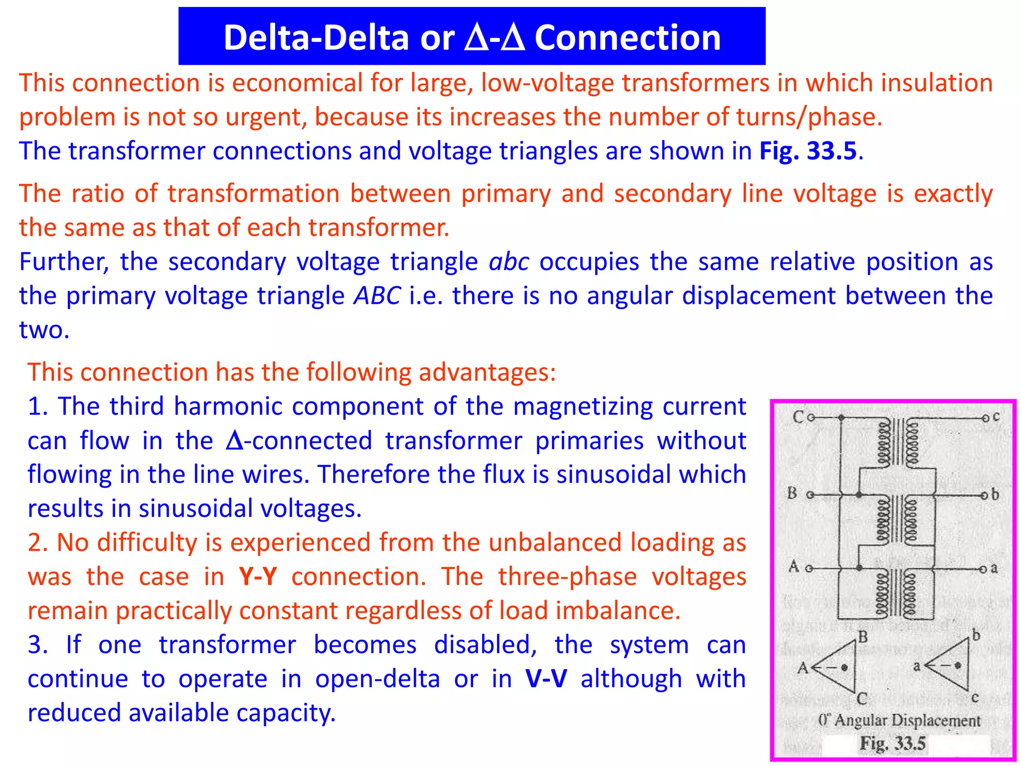 Delta-Delta or - Connection
This connection is economical for large, low-voltage transformers in which insulation
problem is not so urgent, because its increases the number of turns/phase.
The transformer connections and voltage triangles are shown in Fig. 33.5.
The ratio of transformation between primary and secondary line voltage is exactly
the same as that of each transformer.
Further, the secondary voltage triangle abc occupies the same relative position as
the primary voltage triangle ABC i.e. there is no angular displacement between the
two.
This connection has the following advantages:
1. The third harmonic component of the magnetizing current
can flow in the -connected transformer primaries without
flowing in the line wires. Therefore the flux is sinusoidal which
results in sinusoidal voltages.
2. No difficulty is experienced from the unbalanced loading as
was the case in Y-Y connection. The three-phase voltages
remain practically constant regardless of load imbalance.
3. If one transformer becomes disabled, the system can
continue to operate in open-delta or in V-V although with
reduced available capacity.
 