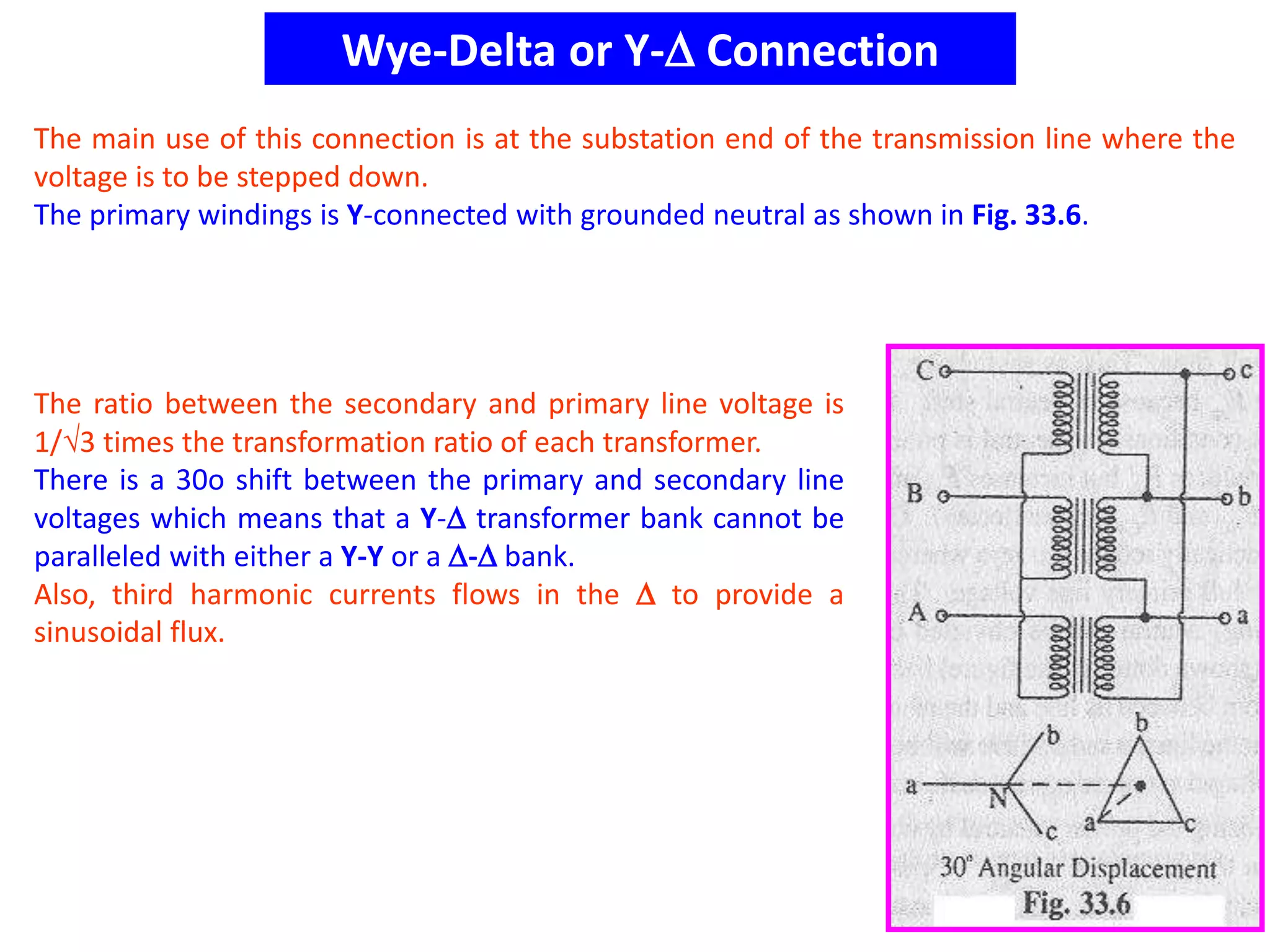 Wye-Delta or Y- Connection
The main use of this connection is at the substation end of the transmission line where the
voltage is to be stepped down.
The primary windings is Y-connected with grounded neutral as shown in Fig. 33.6.
The ratio between the secondary and primary line voltage is
1/3 times the transformation ratio of each transformer.
There is a 30o shift between the primary and secondary line
voltages which means that a Y- transformer bank cannot be
paralleled with either a Y-Y or a - bank.
Also, third harmonic currents flows in the  to provide a
sinusoidal flux.
 