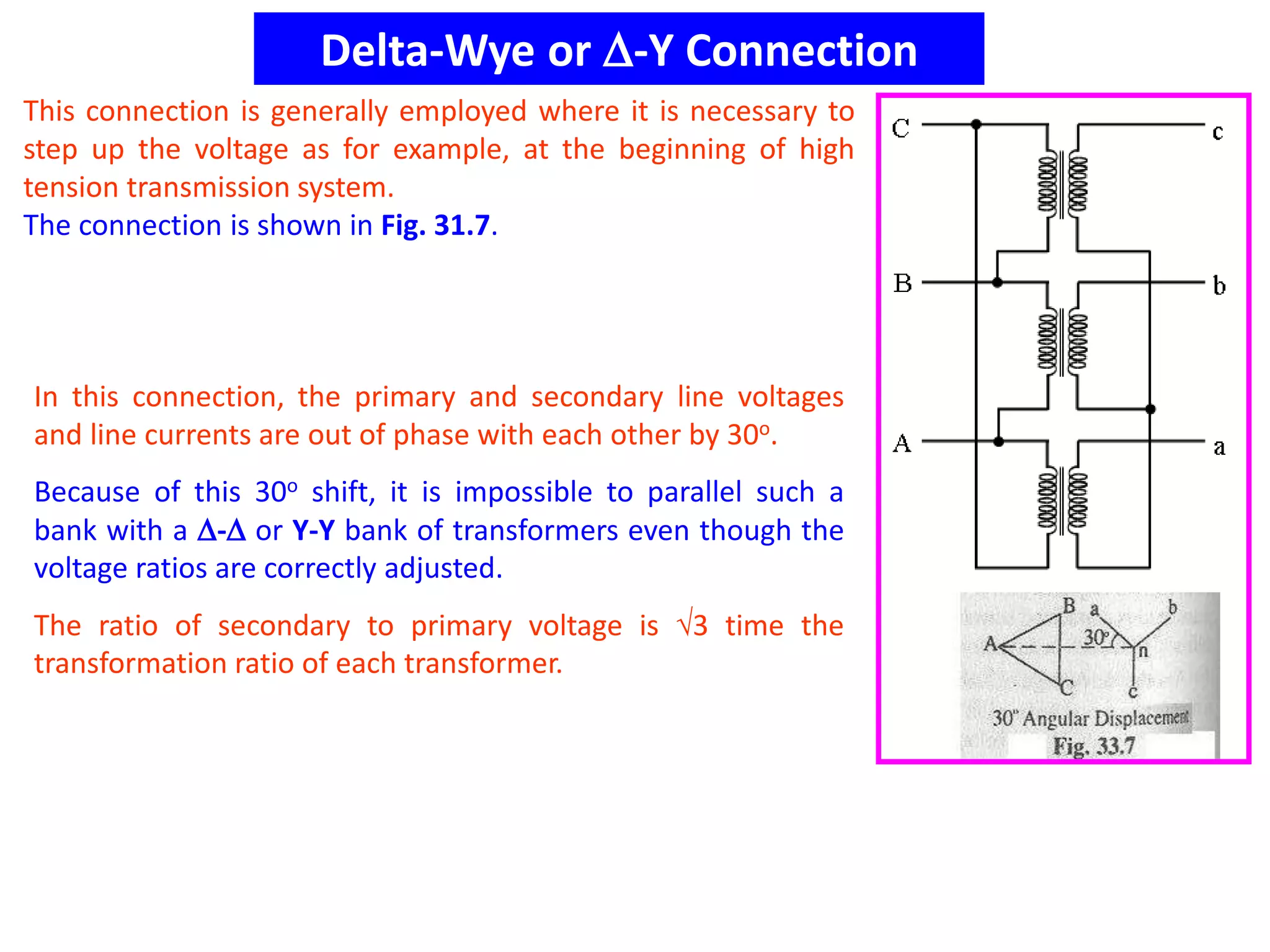 Delta-Wye or -Y Connection
This connection is generally employed where it is necessary to
step up the voltage as for example, at the beginning of high
tension transmission system.
The connection is shown in Fig. 31.7.
In this connection, the primary and secondary line voltages
and line currents are out of phase with each other by 30o.
Because of this 30o shift, it is impossible to parallel such a
bank with a - or Y-Y bank of transformers even though the
voltage ratios are correctly adjusted.
The ratio of secondary to primary voltage is 3 time the
transformation ratio of each transformer.
 