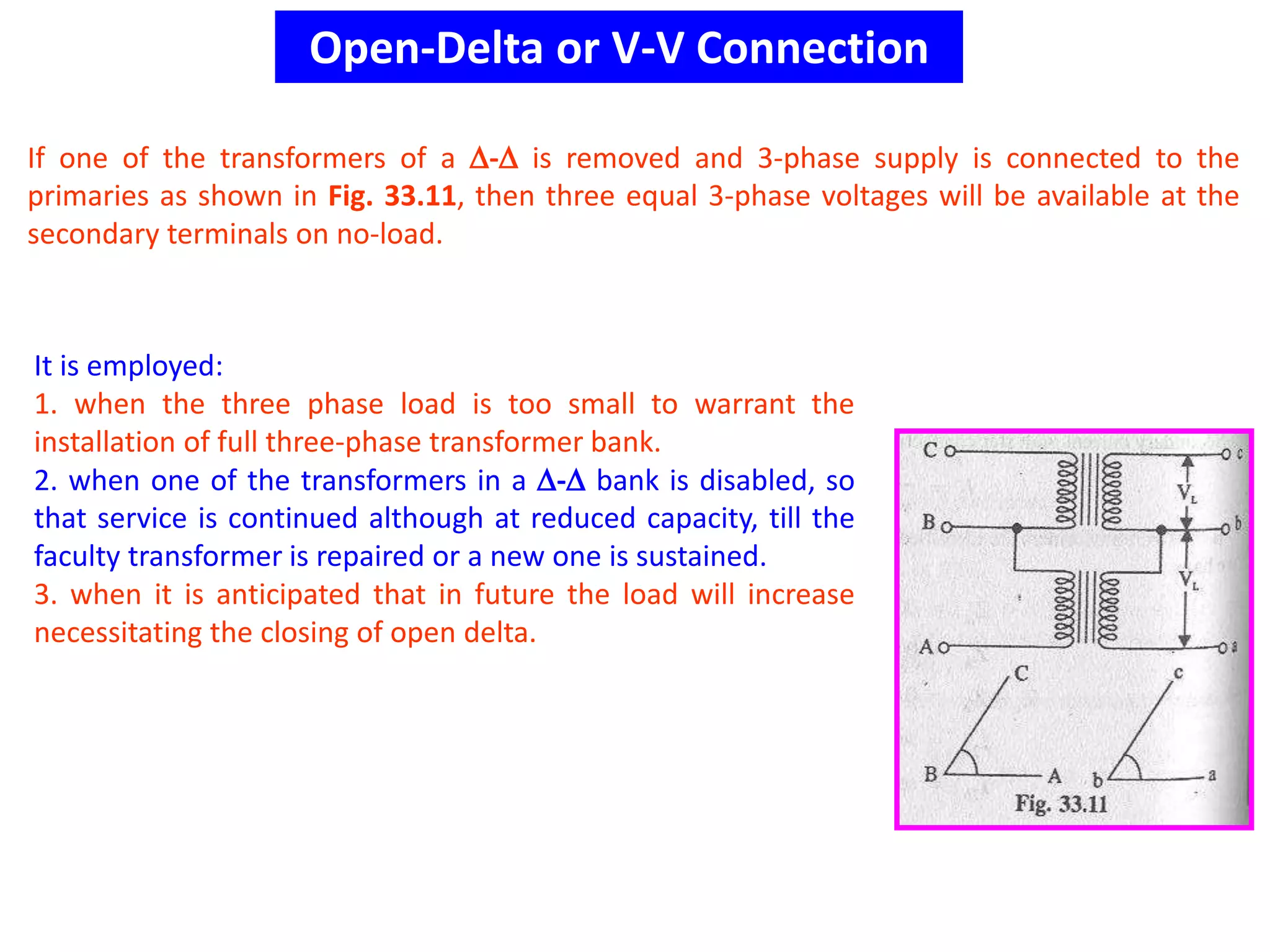 Open-Delta or V-V Connection
If one of the transformers of a - is removed and 3-phase supply is connected to the
primaries as shown in Fig. 33.11, then three equal 3-phase voltages will be available at the
secondary terminals on no-load.
It is employed:
1. when the three phase load is too small to warrant the
installation of full three-phase transformer bank.
2. when one of the transformers in a - bank is disabled, so
that service is continued although at reduced capacity, till the
faculty transformer is repaired or a new one is sustained.
3. when it is anticipated that in future the load will increase
necessitating the closing of open delta.
 