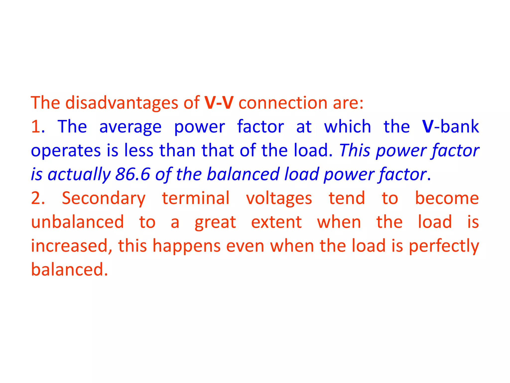 The disadvantages of V-V connection are:
1. The average power factor at which the V-bank
operates is less than that of the load. This power factor
is actually 86.6 of the balanced load power factor.
2. Secondary terminal voltages tend to become
unbalanced to a great extent when the load is
increased, this happens even when the load is perfectly
balanced.
 