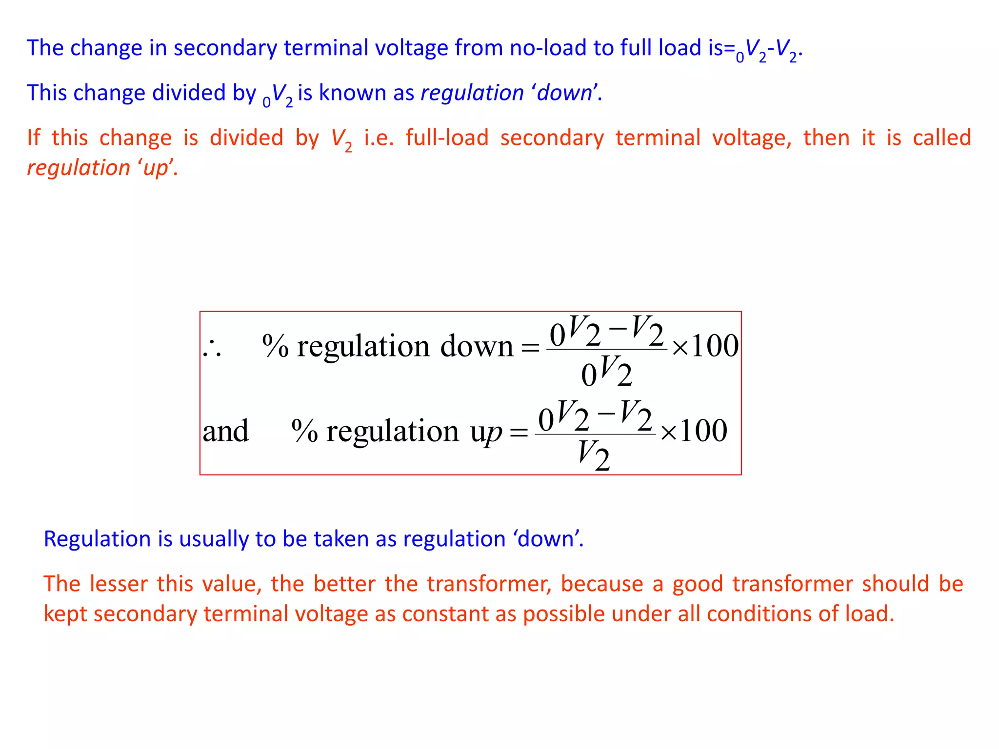 The change in secondary terminal voltage from no-load to full load is=0V2-V2.
This change divided by 0V2 is known as regulation ‘down’.
If this change is divided by V2 i.e. full-load secondary terminal voltage, then it is called
regulation ‘up’.
100
2
220uregulation%and
100
20
220downregulation%






V
VV
p
V
VV
Regulation is usually to be taken as regulation ‘down’.
The lesser this value, the better the transformer, because a good transformer should be
kept secondary terminal voltage as constant as possible under all conditions of load.
 