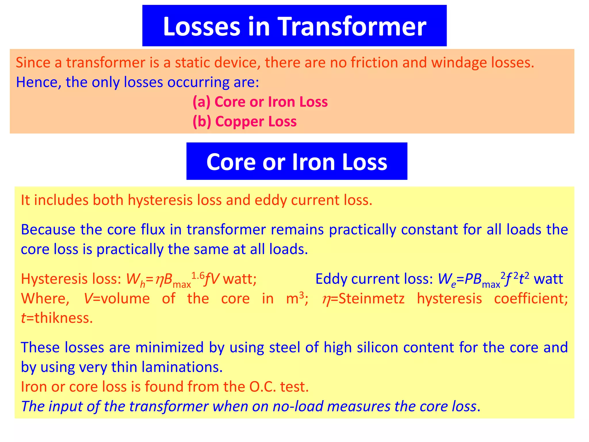 Losses in Transformer
Since a transformer is a static device, there are no friction and windage losses.
Hence, the only losses occurring are:
(a) Core or Iron Loss
(b) Copper Loss
Core or Iron Loss
It includes both hysteresis loss and eddy current loss.
Because the core flux in transformer remains practically constant for all loads the
core loss is practically the same at all loads.
Hysteresis loss: Wh=Bmax
1.6fV watt; Eddy current loss: We=PBmax
2f2t2 watt
Where, V=volume of the core in m3; =Steinmetz hysteresis coefficient;
t=thikness.
These losses are minimized by using steel of high silicon content for the core and
by using very thin laminations.
Iron or core loss is found from the O.C. test.
The input of the transformer when on no-load measures the core loss.
 