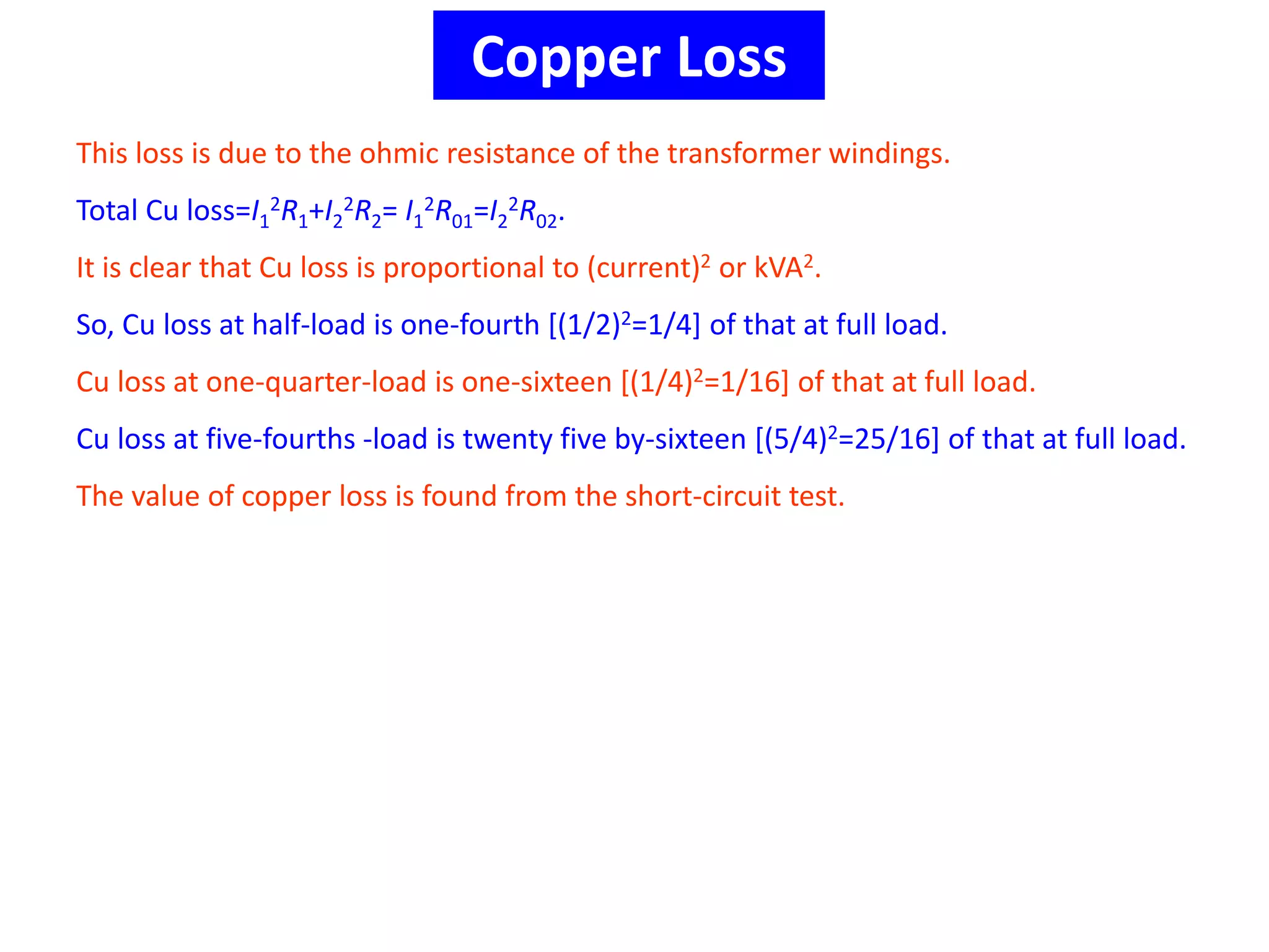 Copper Loss
This loss is due to the ohmic resistance of the transformer windings.
Total Cu loss=I1
2R1+I2
2R2= I1
2R01=I2
2R02.
It is clear that Cu loss is proportional to (current)2 or kVA2.
So, Cu loss at half-load is one-fourth [(1/2)2=1/4] of that at full load.
Cu loss at one-quarter-load is one-sixteen [(1/4)2=1/16] of that at full load.
Cu loss at five-fourths -load is twenty five by-sixteen [(5/4)2=25/16] of that at full load.
The value of copper loss is found from the short-circuit test.
 