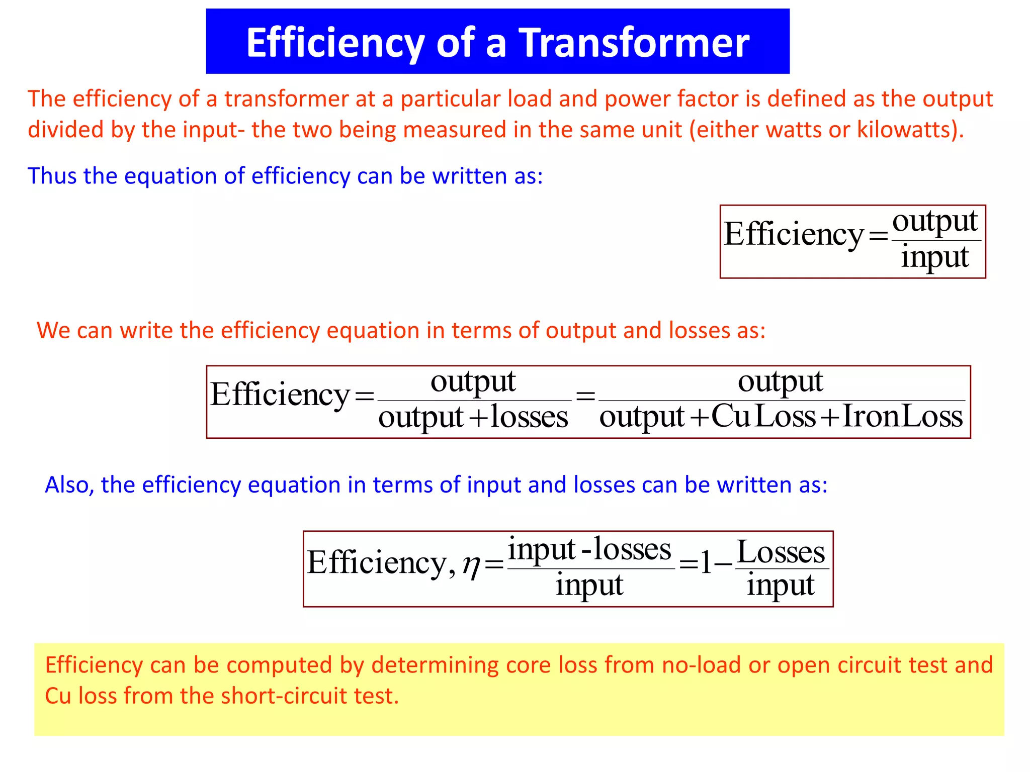 Efficiency of a Transformer
The efficiency of a transformer at a particular load and power factor is defined as the output
divided by the input- the two being measured in the same unit (either watts or kilowatts).
Thus the equation of efficiency can be written as:
input
outputEfficiency
LossIronLossCuoutput
output
lossesoutput
outputEfficiency




We can write the efficiency equation in terms of output and losses as:
input
Losses1
input
losses-input,Efficiency 
Efficiency can be computed by determining core loss from no-load or open circuit test and
Cu loss from the short-circuit test.
Also, the efficiency equation in terms of input and losses can be written as:
 