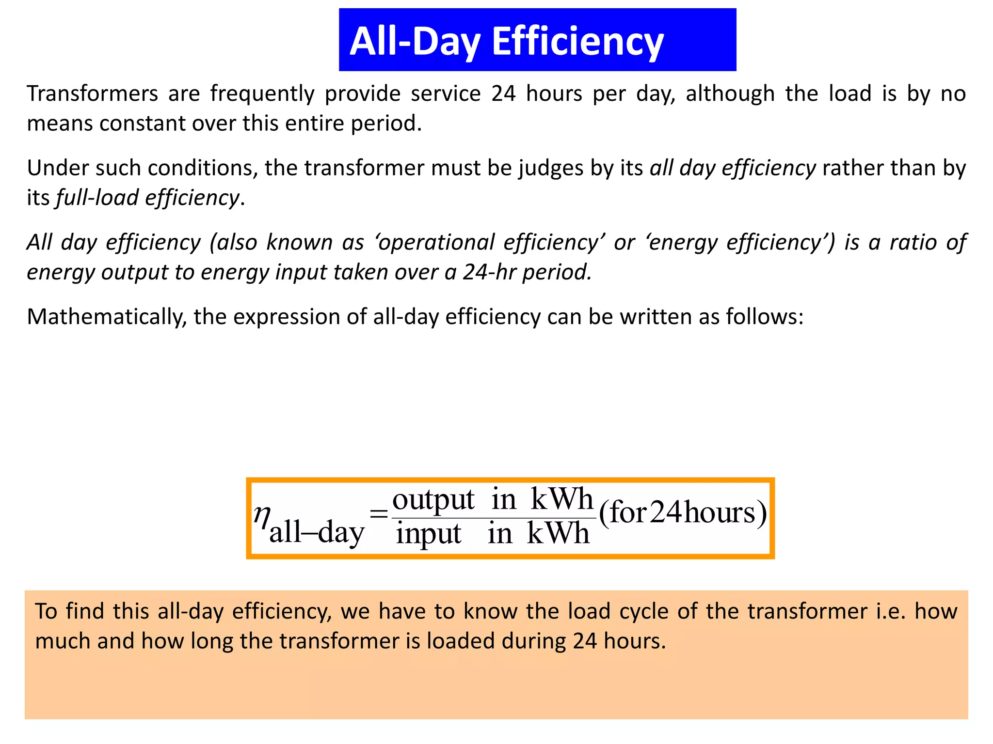 All-Day Efficiency
Transformers are frequently provide service 24 hours per day, although the load is by no
means constant over this entire period.
Under such conditions, the transformer must be judges by its all day efficiency rather than by
its full-load efficiency.
All day efficiency (also known as ‘operational efficiency’ or ‘energy efficiency’) is a ratio of
energy output to energy input taken over a 24-hr period.
Mathematically, the expression of all-day efficiency can be written as follows:
)hours24for(
kWhininput
kWhinoutput
dayall



To find this all-day efficiency, we have to know the load cycle of the transformer i.e. how
much and how long the transformer is loaded during 24 hours.
 